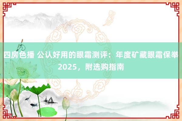 四房色播 公认好用的眼霜测评:年度矿藏眼霜保举2025,附选购指南