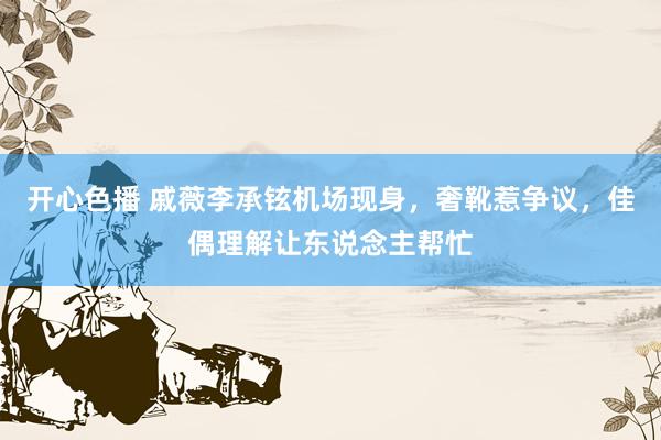 开心色播 戚薇李承铉机场现身,奢靴惹争议,佳偶理解让东说念主帮忙