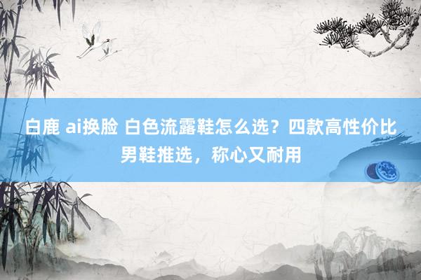 白鹿 ai换脸 白色流露鞋怎么选?四款高性价比男鞋推选,称心又耐用