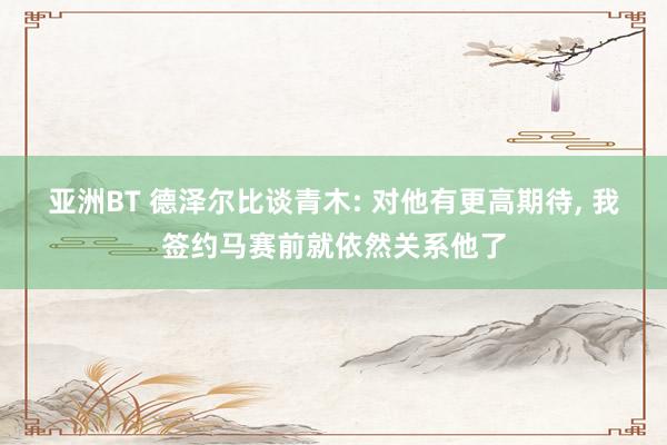 亚洲BT 德泽尔比谈青木: 对他有更高期待, 我签约马赛前就依然关系他了