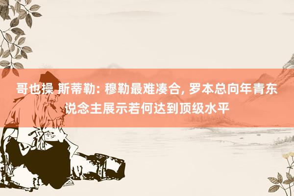 哥也操 斯蒂勒: 穆勒最难凑合, 罗本总向年青东说念主展示若何达到顶级水平