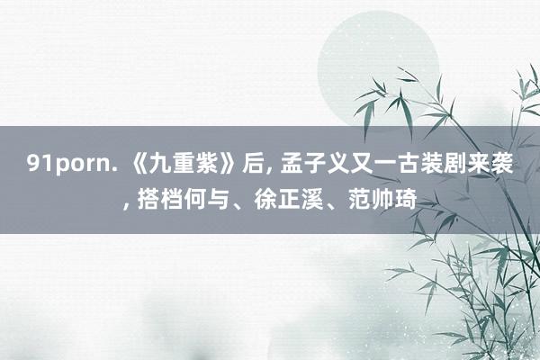 91porn. 《九重紫》后, 孟子义又一古装剧来袭, 搭档何与、徐正溪、范帅琦