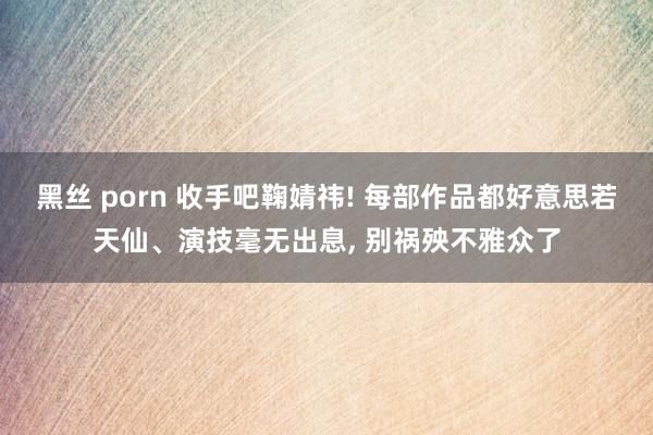 黑丝 porn 收手吧鞠婧祎! 每部作品都好意思若天仙、演技毫无出息, 别祸殃不雅众了