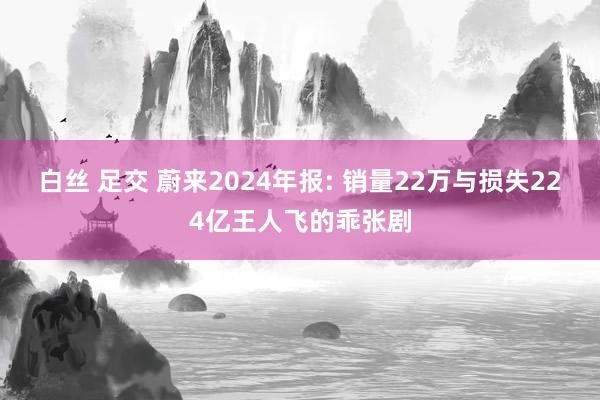 白丝 足交 蔚来2024年报: 销量22万与损失224亿王人飞的乖张剧