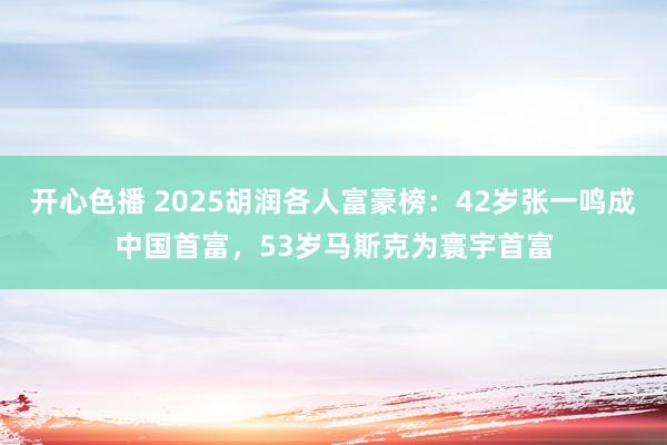 开心色播 2025胡润各人富豪榜：42岁张一鸣成中国首富，53岁马斯克为寰宇首富