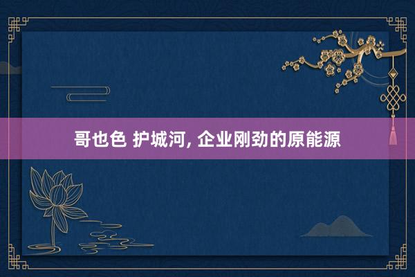 哥也色 护城河, 企业刚劲的原能源