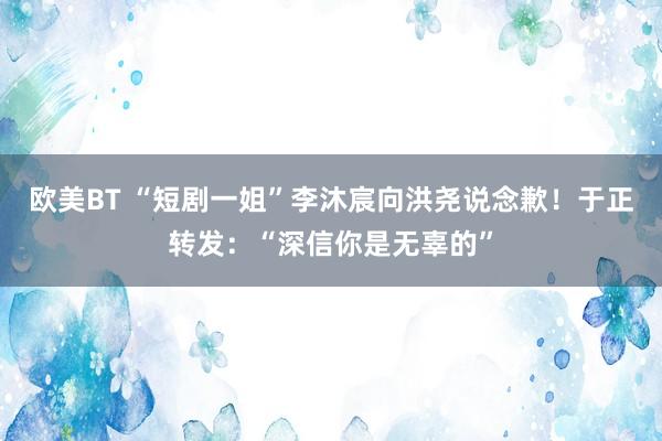 欧美BT “短剧一姐”李沐宸向洪尧说念歉！于正转发：“深信你是无辜的”