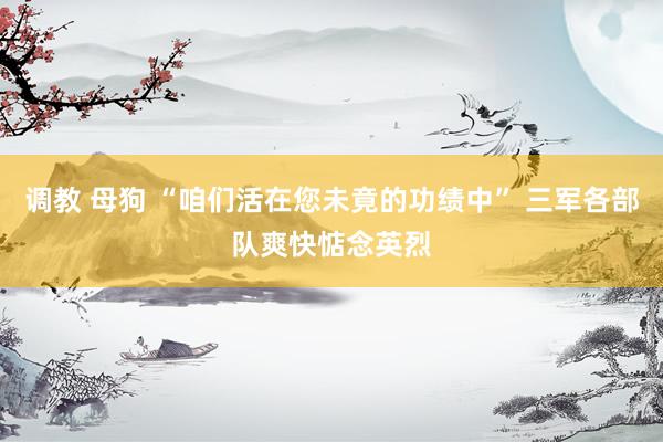 调教 母狗 “咱们活在您未竟的功绩中” 三军各部队爽快惦念英烈