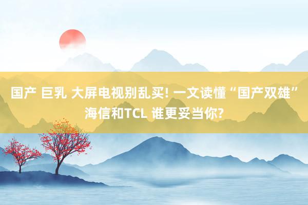 国产 巨乳 大屏电视别乱买! 一文读懂“国产双雄”海信和TCL 谁更妥当你?