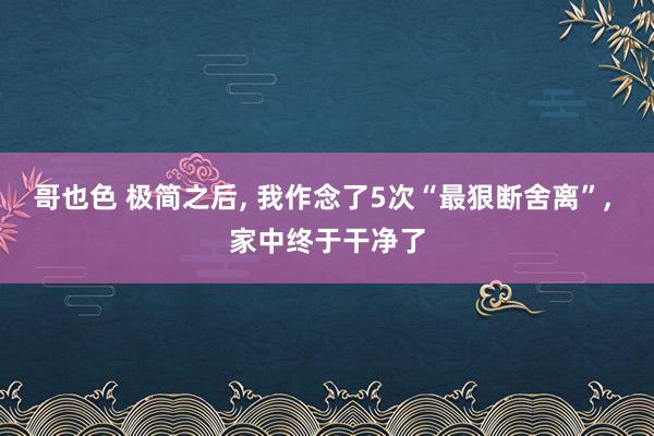 哥也色 极简之后, 我作念了5次“最狠断舍离”, 家中终于干净了