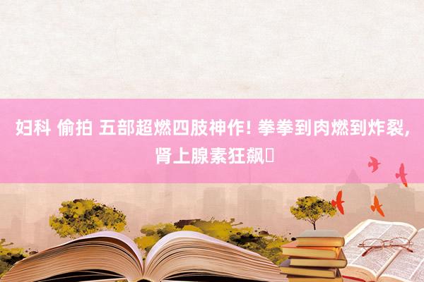 妇科 偷拍 五部超燃四肢神作! 拳拳到肉燃到炸裂, 肾上腺素狂飙‌