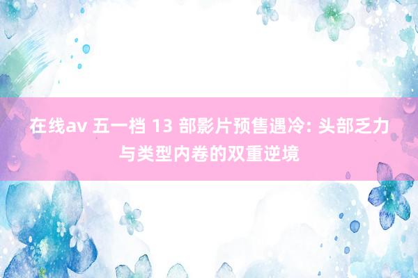 在线av 五一档 13 部影片预售遇冷: 头部乏力与类型内卷的双重逆境