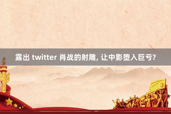 露出 twitter 肖战的射雕, 让中影堕入巨亏?