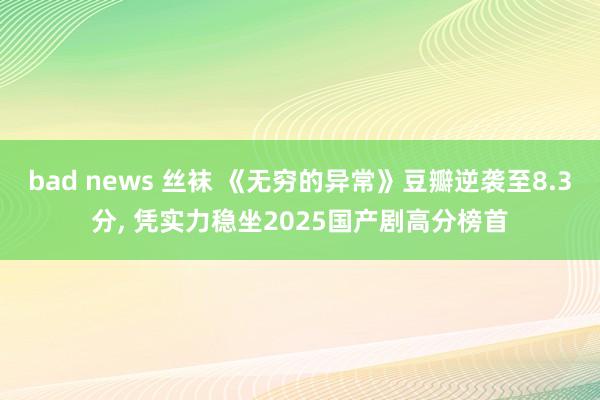 bad news 丝袜 《无穷的异常》豆瓣逆袭至8.3分, 凭实力稳坐2025国产剧高分榜首