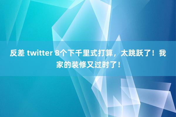反差 twitter 8个下千里式打算,太跳跃了!我家的装修又过时了!