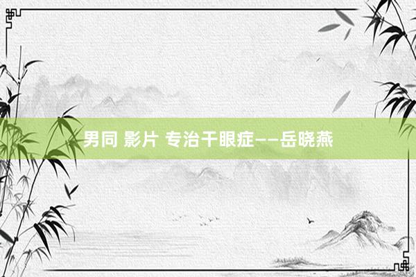 男同 影片 专治干眼症——岳晓燕
