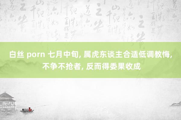 白丝 porn 七月中旬, 属虎东谈主合适低调教悔, 不争不抢者, 反而得委果收成