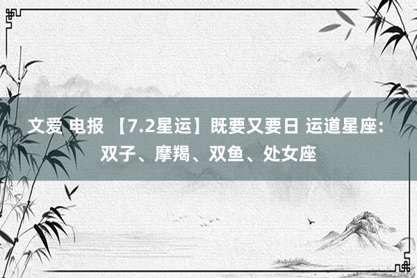 文爱 电报 【7.2星运】既要又要日 运道星座: 双子、摩羯、双鱼、处女座