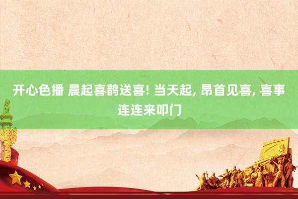 开心色播 晨起喜鹊送喜! 当天起, 昂首见喜, 喜事连连来叩门