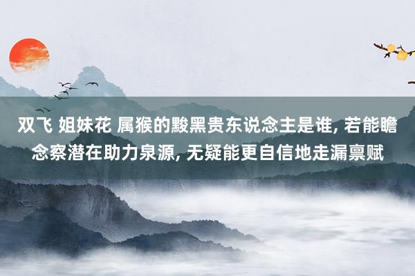 双飞 姐妹花 属猴的黢黑贵东说念主是谁, 若能瞻念察潜在助力泉源, 无疑能更自信地走漏禀赋