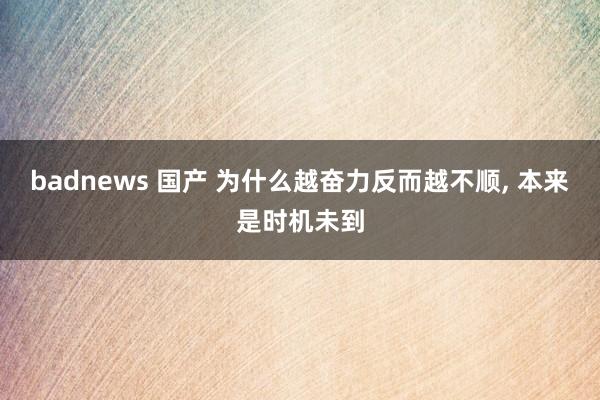 badnews 国产 为什么越奋力反而越不顺, 本来是时机未到