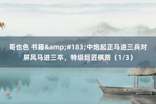 哥也色 书籍&#183;中炮起正马进三兵对屏风马进三卒，特级巨匠棋路（1/3）